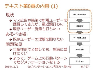 テキスト第8章の内容 (1) 
現状 
マス広告や施策で新規ユーザーを 
獲得してきたが、最近頭打ちに 
既存ユーザー施策も打ちたい 
あるべき姿 
既存ユーザーの理解を図りたい 
問題発見 
年齢性別で分類しても、施策に繋 
げにくい 
よって、ゲーム上の行動パターン 
でセグメンテーションをする 
2014/11/1 セグメンテーションの考え方・使い方 6 / 36 
 