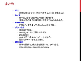 まとめ
• IF文
• 条件分岐をさせたい時に利用する。ifelse も使えるよ
• For文
• 繰り返し処理を行いたい場合に利用する。
• 条件が正の場合に繰り返し処理をするWhileもある。
• FizzBuzz
• IF文とFor文を使って、FizzBuzz問題を解く。
• グラフ作成
• 奥の深い世界…
• demo(graphics)で試してみよう。
• plot,barplot
• ggplot2など様々なパッケージがある。
• 動的なチャートも作成できる。
• 統計解析
• 簡単な関数で、統計量を計算することができる。
• max,min,range,quantile,summary
 