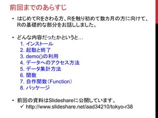 前回までのあらすじ
• はじめてRをさわる方、Rを触り初めて数カ月の方に向けて、
Rの基礎的な部分をお話ししました。
• どんな内容だったかというと…
1. インストール
2. 起動と終了
3. demo()の利用
4. データへのアクセス方法
5. データ集計方法
6. 関数
7. 自作関数（Function）
8. パッケージ
• 前回の資料はSlideshareに公開しています。
 http://www.slideshare.net/aad34210/tokyo-r38
 