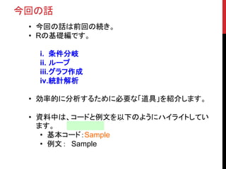 今回の話
• 今回の話は前回の続き。
• Rの基礎編です。
i. 条件分岐
ii. ループ
iii.グラフ作成
iv.統計解析
• 効率的に分析するために必要な「道具」を紹介します。
• 資料中は、コードと例文を以下のようにハイライトしてい
ます。
• 基本コード：Sample
• 例文： Sample
 