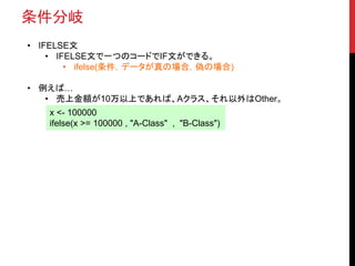 条件分岐
• IFELSE文
• IFELSE文で一つのコードでIF文ができる。
• ifelse(条件，データが真の場合，偽の場合)
• 例えば…
• 売上金額が10万以上であれば、Aクラス、それ以外はOther。
x <- 100000
ifelse(x >= 100000 , "A-Class" , "B-Class")
 