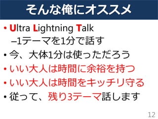 そんな俺にオススメ
• Ultra Lightning Talk
–1テーマを1分で話す
• 今、大体1分は使っただろう
• いい大人は時間に余裕を持つ
• いい大人は時間をキッチリ守る
• 従って、残り3テーマ話します
12
 