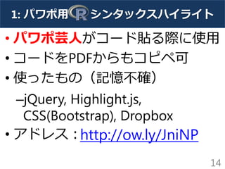 1: パワポ用 シンタックスハイライト
• パワポ芸人がコード貼る際に使用
• コードをPDFからもコピペ可
• 使ったもの（記憶不確）
–jQuery, Highlight.js,
CSS(Bootstrap), Dropbox
• アドレス：
14
http://ow.ly/JniNP
 