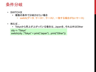 条件分岐
• SWITCH文
• 複数の条件で分岐させたい場合
• switch(データ，ケース1 , ケース2 , 一致する場合がないケース)
• 例えば…
• Tokyoから売上が上がっている場合は、Japanを。それ以外はOther
city <- "Tokyo”
switch(city ,"Tokyo" = print("Japan") , print("Other"))
 