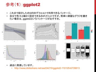 参考（1）：ggplot2
• これまで紹介したのはRのデフォルトで利用できるパッケージ。
• 自分で色々と細かく設定できるのがメリットですが、簡単に綺麗なグラフを書き
たい場合は、ggplot2というパッケージがおすすめ。
• 過去に発表しています。
• http://www.slideshare.net/aad34210/ggplot2-110129-6739813
 