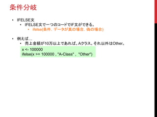 条件分岐
• IFELSE文
• IFELSE文で一つのコードでIF文ができる。
• ifelse(条件，データが真の場合，偽の場合)
• 例えば…
• 売上金額が10万以上であれば、Aクラス、それ以外はOther。
x <- 100000
ifelse(x >= 100000 , "A-Class" , "Other")
 