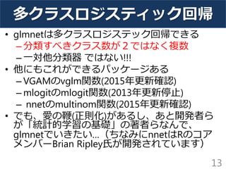 多クラスロジスティック回帰
• glmnetは多クラスロジステック回帰できる
– 分類すべきクラス数が２ではなく複数
– 一対他分類器 ではない!!!
• 他にもこれができるパッケージある
– VGAMのvglm関数(2015年更新確認)
– mlogitのmlogit関数(2013年更新停止)
– nnetのmultinom関数(2015年更新確認)
• でも、愛の鞭(正則化)があるし、あと開発者ら
が「統計的学習の基礎」の著者らなんで、
glmnetでいきたい…（ちなみにnnetはRのコア
メンバーBrian Ripley氏が開発されています）
13
 