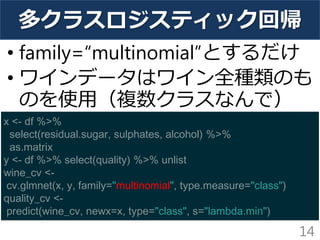 多クラスロジスティック回帰
• family=“multinomial”とするだけ
• ワインデータはワイン全種類のも
のを使用（複数クラスなんで）
14
x <- df %>%
select(residual.sugar, sulphates, alcohol) %>%
as.matrix
y <- df %>% select(quality) %>% unlist
wine_cv <-
cv.glmnet(x, y, family="multinomial", type.measure="class")
quality_cv <-
predict(wine_cv, newx=x, type="class", s="lambda.min")
 