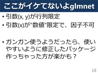ここがイケてないよglmnet
• 引数(x, y)が行列限定
• 引数(x)が”数値”限定で、因子不可
• ガンガン使うようだったら、使い
やすいように修正したパッケージ
作っちゃった方が楽かも？
18
 