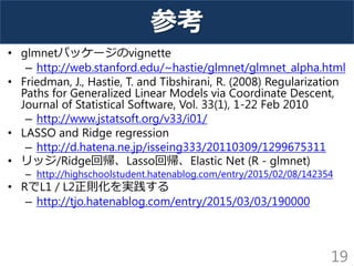 参考
• glmnetパッケージのvignette
– http://web.stanford.edu/~hastie/glmnet/glmnet_alpha.html
• Friedman, J., Hastie, T. and Tibshirani, R. (2008) Regularization
Paths for Generalized Linear Models via Coordinate Descent,
Journal of Statistical Software, Vol. 33(1), 1-22 Feb 2010
– http://www.jstatsoft.org/v33/i01/
• LASSO and Ridge regression
– http://d.hatena.ne.jp/isseing333/20110309/1299675311
• リッジ/Ridge回帰、Lasso回帰、Elastic Net (R - glmnet)
– http://highschoolstudent.hatenablog.com/entry/2015/02/08/142354
• RでL1 / L2正則化を実践する
– http://tjo.hatenablog.com/entry/2015/03/03/190000
19
 
