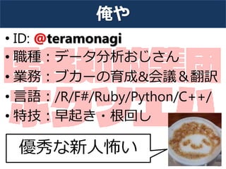 俺や
• ID: @teramonagi
• 職種：データ分析おじさん
• 業務：ブカーの育成&会議＆翻訳
• 言語：/R/F#/Ruby/Python/C++/
• 特技：早起き・根回し
3
優秀な新人怖い
 