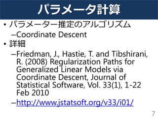 パラメータ計算
• パラメーター推定のアルゴリズム
–Coordinate Descent
• 詳細
–Friedman, J., Hastie, T. and Tibshirani,
R. (2008) Regularization Paths for
Generalized Linear Models via
Coordinate Descent, Journal of
Statistical Software, Vol. 33(1), 1-22
Feb 2010
–http://www.jstatsoft.org/v33/i01/
7
 
