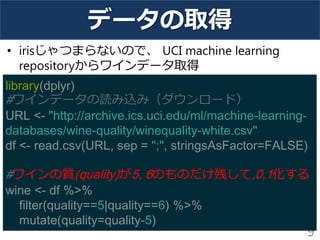 データの取得
• irisじゃつまらないので、 UCI machine learning
repositoryからワインデータ取得
9
library(dplyr)
#ワインデータの読み込み（ダウンロード）
URL <- "http://archive.ics.uci.edu/ml/machine-learning-
databases/wine-quality/winequality-white.csv"
df <- read.csv(URL, sep = ";", stringsAsFactor=FALSE)
#ワインの質(quality)が5, 6のものだけ残して,0,1化する
wine <- df %>%
filter(quality==5|quality==6) %>%
mutate(quality=quality-5)
 