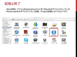 起動と終了
Macの場合、アイコンをApplicationsフォルダにRstudioのアイコンが入っている
Rstudio.appのみダブルクリックして起動。（R.appは起動しなくてもよいです）
 