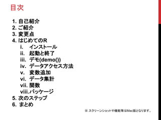 目次
1. 自己紹介
2. ご紹介
3. 変更点
4. はじめてのR
i. インストール
ii. 起動と終了
iii. デモ(demo())
iv. データアクセス方法
v. 変数追加
vi. データ集計
vii. 関数
viii.パッケージ
...