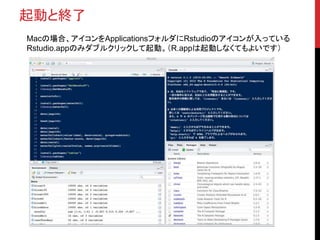 起動と終了
Macの場合、アイコンをApplicationsフォルダにRstudioのアイコンが入っている
Rstudio.appのみダブルクリックして起動。（R.appは起動しなくてもよいです）
 