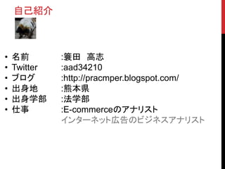 • 名前 :簑田 高志
• Twitter :aad34210
• ブログ :http://pracmper.blogspot.com/
• 出身地 :熊本県
• 出身学部 :法学部
• 仕事 :E-commerceのアナリスト
インターネット広告のビジネスアナリスト
自己紹介
 