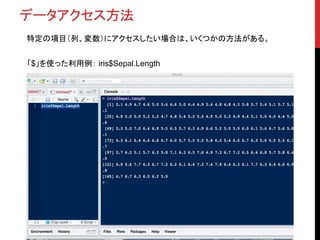データアクセス方法
特定の項目（列、変数）にアクセスしたい場合は、いくつかの方法がある。
「$」を使った利用例： iris$Sepal.Length
 