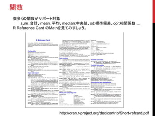 関数
数多くの関数がサポート対象
sum：合計、mean：平均、median:中央値、sd:標準偏差、cor:相関係数 …
R Reference Card のMathを見てみましょう。
http://cran.r-project.org/doc/contrib/Short-refcard.pdf
 