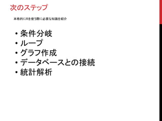 次のステップ
本格的にRを使う際に必要な知識を紹介
• 条件分岐
• ループ
• グラフ作成
• データベースとの接続
• 統計解析
 