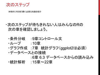 次のステップ
本格的にRを使う際に必要な知識を紹介
・次のステップが待ちきれない人はみんなのRの
次の章を確認しましょう。
・条件分岐 ：9章コントロール文
・ループ ：10章
・グラフ作成 ：7章 統計グラフ（ggplot2は必須）
・データベースとの接続
：6章 6.3 データベースからの読み込み
・統計解析 ：15章〜22章
 