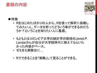 書籍の内容
 特徴
• Rをはじめたばかりの人から、Rを使って解析に挑戦し
てみたい人、データ分析ってどういう事ができるのだろ
うか？ということを知りたい人に最適。
• もともとはコロンビア大学の統計学の教授のJared.P．
Landarさんが自分が大学院時代に教えてもらいた
かった内容がベース。
• ゼミ生も実験台に…
• Rでできることを「俯瞰」して見ることができる。
 