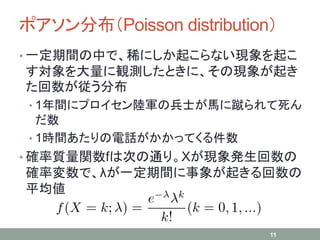 ポアソン分布（Poisson distribution）
• 一定期間の中で、稀にしか起こらない現象を起こ
す対象を大量に観測したときに、その現象が起き
た回数が従う分布
• 1年間にプロイセン陸軍の兵士が馬に蹴られて死ん
だ数
• 1時間あたりの電話がかかってくる件数
• 確率質量関数fは次の通り。Xが現象発生回数の
確率変数で、λが一定期間に事象が起きる回数の
平均値
11
 