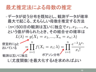 最尤推定法による母数の推定
• データが従う分布を既知とし、観測データが確率
最大で起こる、尤もらしい母数を推定する方法
• （n=）500日の観測は互いに独立で
という値が得られたとき、その組合せの確率は
L（尤度関数）を最大化するλを求めればよい
13
便宜的にgと
おいている
観測は互いに独立 ポアソン分布
 