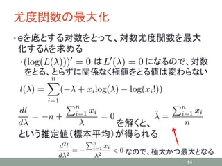 尤度関数の最大化
• eを底とする対数をとって、対数尤度関数を最大
化するλを求める
• は になるので、対数
をとる、とらずに関係なく極値をとる値は変わらない
を解くと、
という推定値（標本平均）が得られる
14
なので、極大かつ最大となる
 