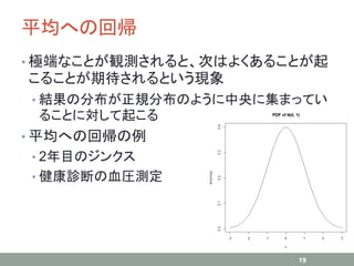 平均への回帰
• 極端なことが観測されると、次はよくあることが起
こることが期待されるという現象
• 結果の分布が正規分布のように中央に集まってい
ることに対して起こる
• 平均への回帰の例
• 2年目のジンクス
• 健康診断の血圧測定
19
 