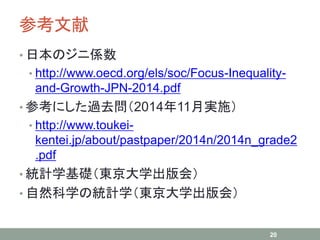 参考文献
• 日本のジニ係数
• http://www.oecd.org/els/soc/Focus-Inequality-
and-Growth-JPN-2014.pdf
• 参考にした過去問（2014年11月実施）
• http://www.toukei-
kentei.jp/about/pastpaper/2014n/2014n_grade2
.pdf
• 統計学基礎（東京大学出版会）
• 自然科学の統計学（東京大学出版会）
20
 