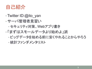 自己紹介
• Twitter ID:@ito_yan
• サーバ管理者見習い
• セキュリティ対策、Webアプリ書き
• 「まずはスモールデータより始めよ」派
• ビッグデータを始める前に安くやれることからやろう
• 統計ファンダメンタリスト
3
 