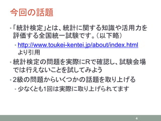今回の話題
• 「統計検定」とは、統計に関する知識や活用力を
評価する全国統一試験です。（以下略）
• http://www.toukei-kentei.jp/about/index.html
より引用
• 統計検定の問題を実際にRで確認し、試験会場
では行えないことを試してみよう
• 2級の問題からいくつかの話題を取り上げる
• 少なくとも1回は実際に取り上げられてます
4
 