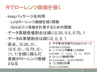 Rでローレンツ曲線を描く
• ineqパッケージを利用
• Lcはローレンツ曲線を描く関数
• Giniはジニ係数を計算するための関数
• データ累積登場割合は順に0.25, 0.5, 0.75, 1
• データの累積割合は順に0, 0, 0, 1
• 原点、（0.25, 0）、
（0.5, 0）、（0.75, 0）、
（1, 1）を順に結んだ
直線がローレンツ曲線
となる
9
 