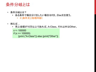 条件分岐とは
• 条件分岐とは？
• ある条件で場合分けをしたい場合はIf文、Else文を使う。
• if (条件文)｛処理内容｝
• 例えば…
• 売上金額が10万以上であれば、A-Class、それ以外はOther。
x <- 100000
if (x >= 100000)
{print ("A-Class")} else {print("Other")}
 