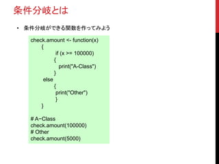 条件分岐とは
• 条件分岐ができる関数を作ってみよう
check.amount <- function(x)
{
if (x >= 100000)
{
print("A-Class")
}
else
{
print("Other")
}
}
# A−Class
check.amount(100000)
# Other
check.amount(5000)
 