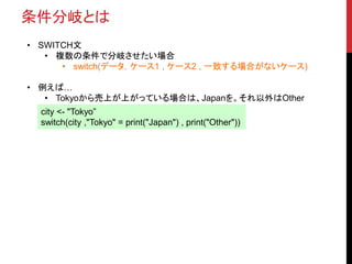 条件分岐とは
• SWITCH文
• 複数の条件で分岐させたい場合
• switch(データ，ケース1 , ケース2 , 一致する場合がないケース)
• 例えば…
• Tokyoから売上が上がっている場合は、Japanを。それ以外はOther
city <- "Tokyo”
switch(city ,"Tokyo" = print("Japan") , print("Other"))
 