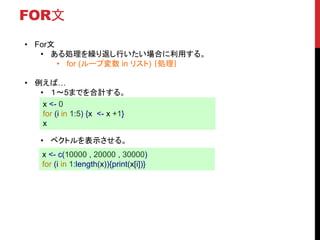 FOR文
• For文
• ある処理を繰り返し行いたい場合に利用する。
• for (ループ変数 in リスト) ｛処理｝
• 例えば…
• １〜5までを合計する。
• ベクトルを表示させる。
x <- 0
for (i in 1:5) {x <- x +1}
x
x <- c(10000 , 20000 , 30000)
for (i in 1:length(x)){print(x[i])}
 