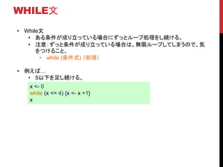 WHILE文
• While文
• ある条件が成り立っている場合にずっとループ処理をし続ける。
• 注意：ずっと条件が成り立っている場合は、無限ループしてしまうので、気
をつけること。
• while (条件式) ｛処理｝
• 例えば…
• 5以下を足し続ける。
x <- 0
while (x <= 4) {x <- x +1}
x
 