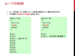 ループの制御
• ループを回している間にループ自体を制御したい場合があります。
• その際は”next”と”break”を使います。
for(i in 1:10)
{
if (i == 3)
{next}
print(i)
}
# [1] 1
# [1] 2
# [1] 4 ← 3をスキップ
# [1] 5
# [1] 6
# [1] 7
# [1] 8
# [1] 9
# [1] 10
for(i in 1:10)
{
if (i == 3)
{break}
print(i)
}
# [1] 1
# [1] 2 ← 3の手前で処理終了
 
