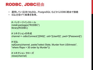 RODBC、JDBC経由
# パッケージインストール
install.packages(“RODBC”)
library(RODBC)
# コネクションの作成
channel <- odbcConnect(“[DNS]”, uid=“[UserID]”, pwd=“[Password]”)
# SQL
sqlQuery(channel, paste("select State, Murder from USArrests",
"where Rape > 30 order by Murder"))
# コネクション クローズ
close(channel)
• 運用しているDB（MySQL、PostgreSQL）などからODBC経由で接続
• SQLを投げて結果を取得。
 