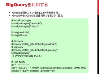 BigQueryを利用する
# install packages
install.packages("devtools")
install.packages("httpuv")
library(devtools)
library(httpuv)
# devtools
devtools::install_github("hadley/devtools")
# bigquery
devtools::install_github("hadley/bigrquery")
library(bigrquery)
（# ブラウザでの認証が入る）
# Run query
prj <- “**********"
sql <- "SELECT * FROM [publicdata:samples.wikipedia] LIMIT 1000"
results <- query_exec(sql , project = prj)
• Googleが提供しているBigQueryを利用する。
• GoogleのBigQueryは別途利用できるように設定
 
