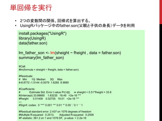 単回帰を実行
install.packages("UsingR")
library(UsingR)
data(father.son)
lm_father_son <- lm(sheight ~ fheight , data = father.son)
summary(lm_father_son)
#Call:
#lm(formula = sheight ~ fheight, data = father.son)
#Residuals:
# Min 1Q Median 3Q Max
#-8.8772 -1.5144 -0.0079 1.6285 8.9685
#Coefficients:
# Estimate Std. Error t value Pr(>|t|) ⇛ sheight = 0.51*fheight + 33.8
#(Intercept) 33.88660 1.83235 18.49 <2e-16 ***
#fheight 0.51409 0.02705 19.01 <2e-16 ***
---
#Signif. codes: 0 ‘***’ 0.001 ‘**’ 0.01 ‘*’ 0.05 ‘.’ 0.1 ‘ ’ 1
#Residual standard error: 2.437 on 1076 degrees of freedom
#Multiple R-squared: 0.2513, Adjusted R-squared: 0.2506
#F-statistic: 361.2 on 1 and 1076 DF, p-value: < 2.2e-16
• 2つの変数間の関係、回帰式を算出する。
• UsingRパッケージ中のfather.son(父親と子供の身長）データを利用
 