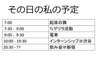 その日の私の予定
7:00 起床の舞
7:30 - 9:00 TLゲリラ活動
9:00 - 9:30 電車
10:00 - 19:30 インターンシップ＠渋谷
20:30 - ?? 飲み会＠新宿
 