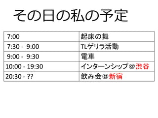 その日の私の予定
7:00 起床の舞
7:30 - 9:00 TLゲリラ活動
9:00 - 9:30 電車
10:00 - 19:30 インターンシップ＠渋谷
20:30 - ?? 飲み会＠新宿
 