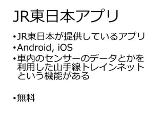 JR東日本アプリ
•JR東日本が提供しているアプリ
•Android, iOS
•車内のセンサーのデータとかを
利用した山手線トレインネット
という機能がある
•無料
 