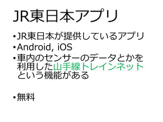 JR東日本アプリ
•JR東日本が提供しているアプリ
•Android, iOS
•車内のセンサーのデータとかを
利用した山手線トレインネット
という機能がある
•無料
 