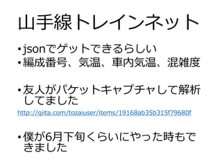 山手線トレインネット
•jsonでゲットできるらしい
•編成番号、気温、車内気温、混雑度
•友人がパケットキャプチャして解析
してました
http://qiita.com/tozaiuser/items/19168ab35b315f79680f
•僕が6月下旬くらいにやった時もで
きました
 