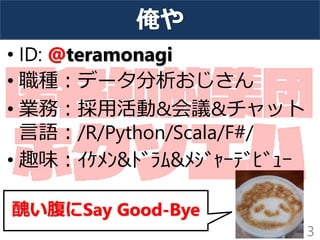 俺や
• ID: @teramonagi
• 職種：データ分析おじさん
• 業務：採用活動&会議&チャット
言語：/R/Python/Scala/F#/
• 趣味：ｲｹﾒﾝ&ﾄﾞﾗﾑ&ﾒｼﾞｬｰﾃﾞﾋﾞｭｰ
3
醜い腹にSay Good-Bye
 