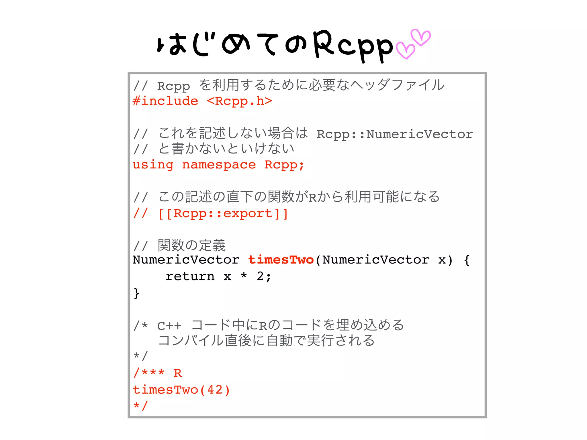 E 55
// Rcpp を利用するために必要なヘッダファイル
#include <Rcpp.h>
// これを記述しない場合は Rcpp::NumericVector
// と書かないといけない
using namespace Rcpp;
// この記述の直下の関数がRから利用可能になる
// [[Rcpp::export]]
// 関数の定義
NumericVector timesTwo(NumericVector x) {
return x * 2;
}
/* C++ コード中にRのコードを埋め込める
コンパイル直後に自動で実行される
*/
/*** R
timesTwo(42)
*/
 